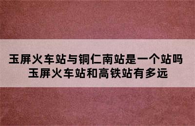 玉屏火车站与铜仁南站是一个站吗 玉屏火车站和高铁站有多远